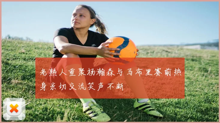 老熟人重聚杨瀚森与马布里赛前热身亲切交流笑声不断