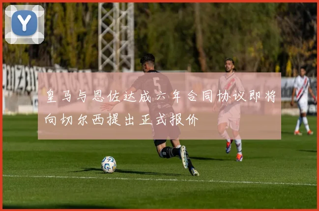 皇马与恩佐达成六年合同协议即将向切尔西提出正式报价