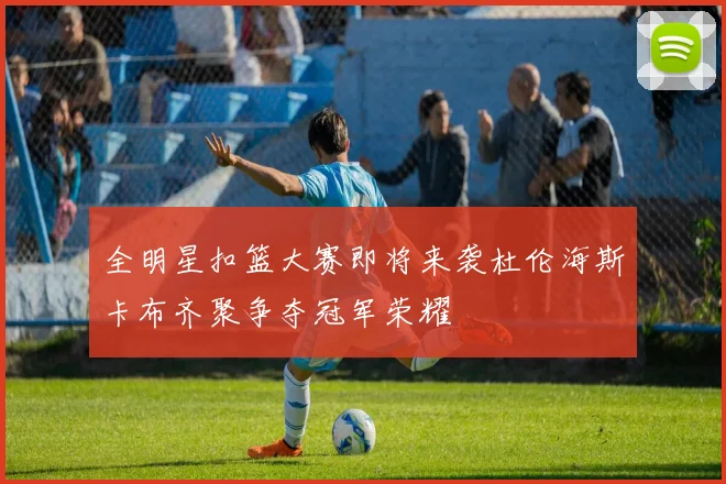 全明星扣篮大赛即将来袭杜伦海斯卡布齐聚争夺冠军荣耀