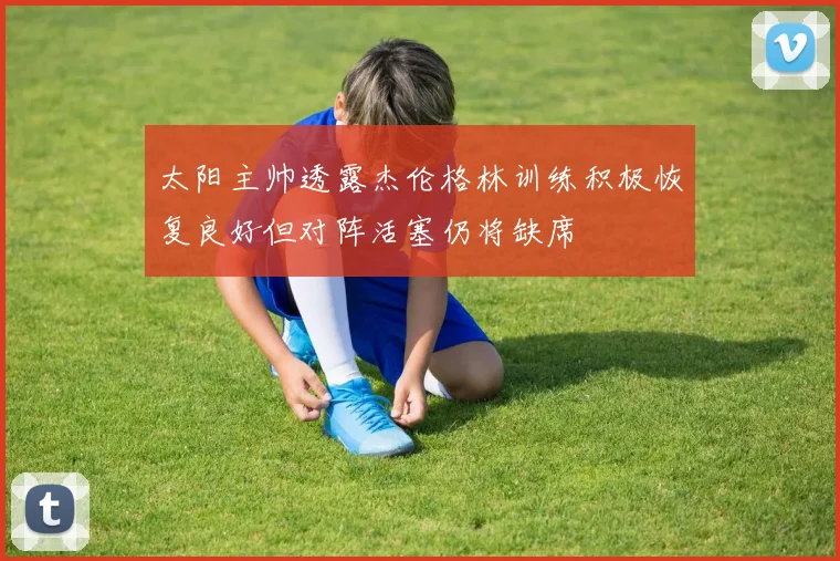 太阳主帅透露杰伦格林训练积极恢复良好但对阵活塞仍将缺席