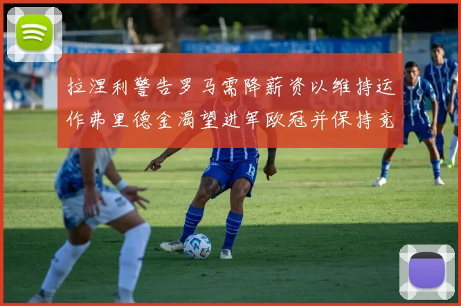 拉涅利警告罗马需降薪资以维持运作弗里德金渴望进军欧冠并保持竞争力
