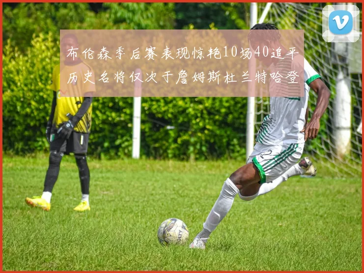 布伦森季后赛表现惊艳10场40追平历史名将仅次于詹姆斯杜兰特哈登