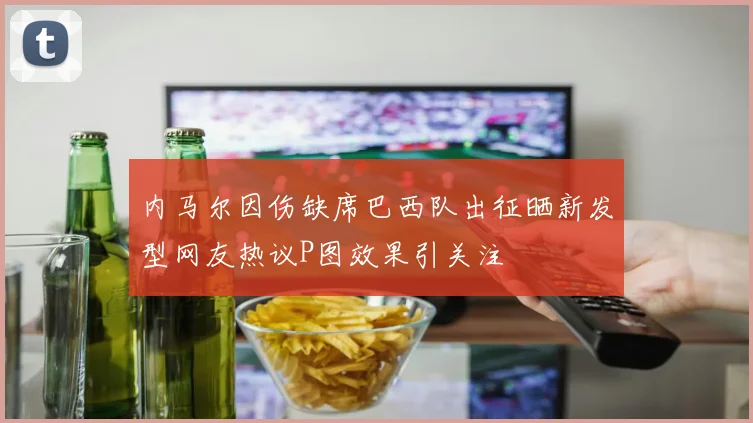内马尔因伤缺席巴西队出征晒新发型网友热议P图效果引关注
