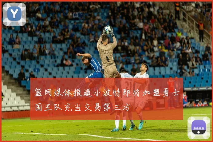篮网媒体报道小波特即将加盟勇士国王队充当交易第三方