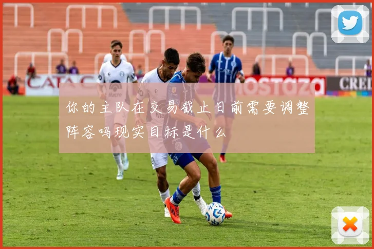 你的主队在交易截止日前需要调整阵容吗现实目标是什么