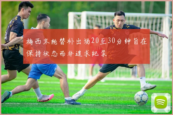 梅西末轮替补出场20至30分钟旨在保持状态而非追求纪录