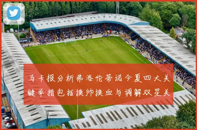 马卡报分析弗洛伦蒂诺今夏四大关键举措包括换帅换血与调解双星关系