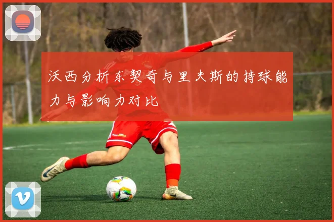 沃西分析东契奇与里夫斯的持球能力与影响力对比