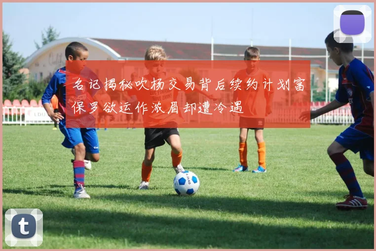 名记揭秘吹杨交易背后续约计划富保罗欲运作浓眉却遭冷遇